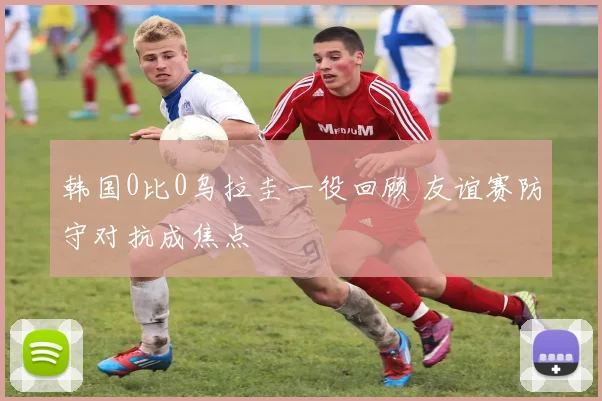 韩国0比0乌拉圭一役回顾 友谊赛防守对抗成焦点