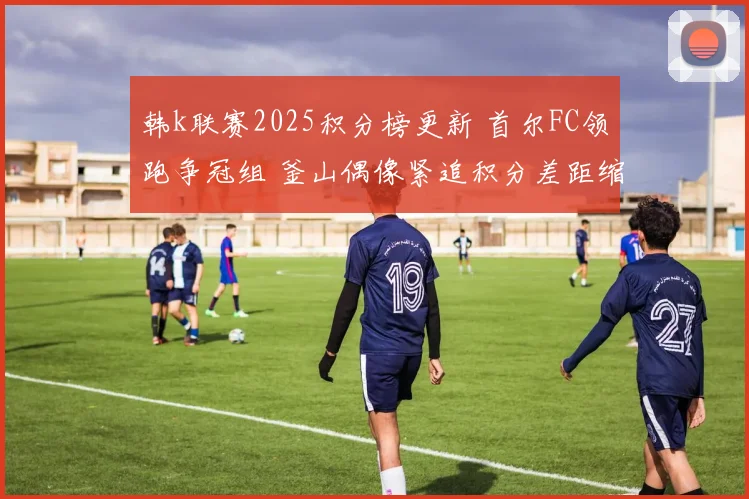韩k联赛2025积分榜更新 首尔FC领跑争冠组 釜山偶像紧追积分差距缩小