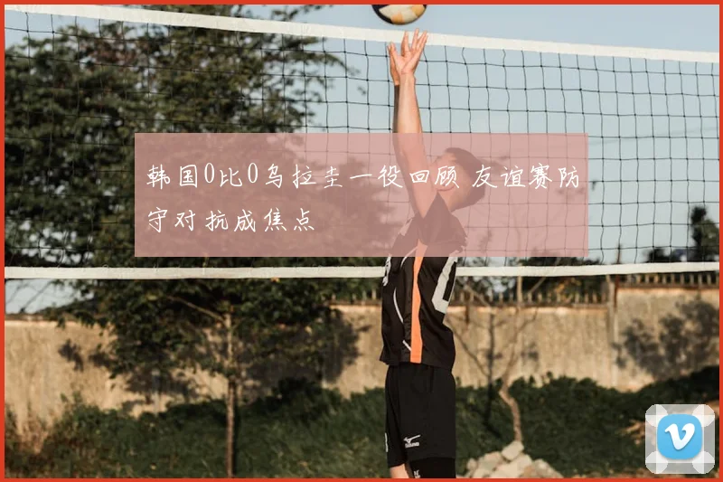 韩国0比0乌拉圭一役回顾 友谊赛防守对抗成焦点
