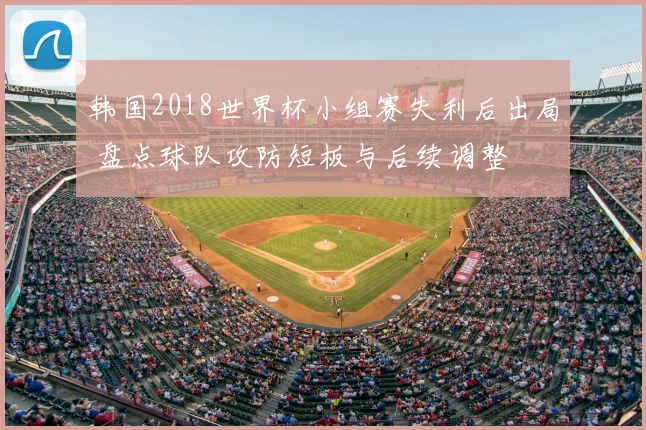 韩国2018世界杯小组赛失利后出局 盘点球队攻防短板与后续调整