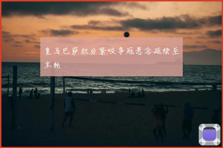 皇马巴萨积分紧咬争冠悬念延续至末轮