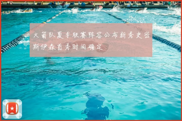 火箭队夏季联赛阵容公布新秀史密斯伊森首秀时间确定