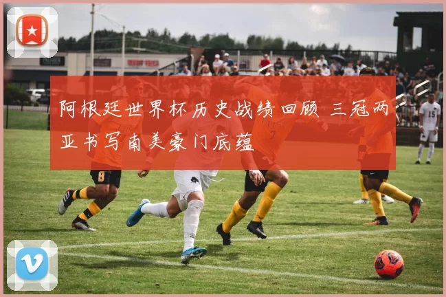 阿根廷世界杯历史战绩回顾 三冠两亚书写南美豪门底蕴