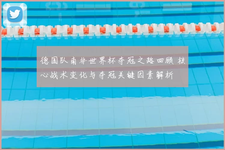 德国队南非世界杯夺冠之路回顾 核心战术变化与夺冠关键因素解析
