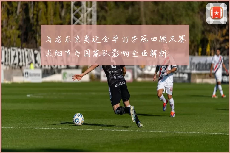 马龙东京奥运会单打夺冠回顾及赛点细节与国家队影响全面解析