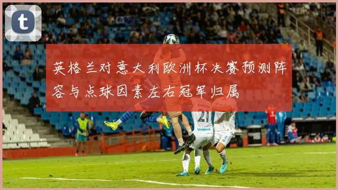 英格兰对意大利欧洲杯决赛预测阵容与点球因素左右冠军归属