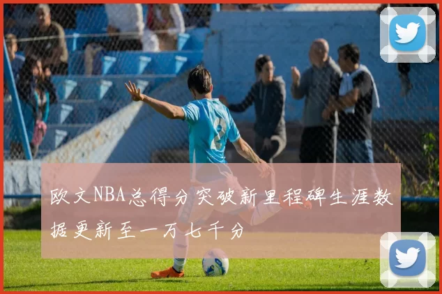 欧文NBA总得分突破新里程碑生涯数据更新至一万七千分