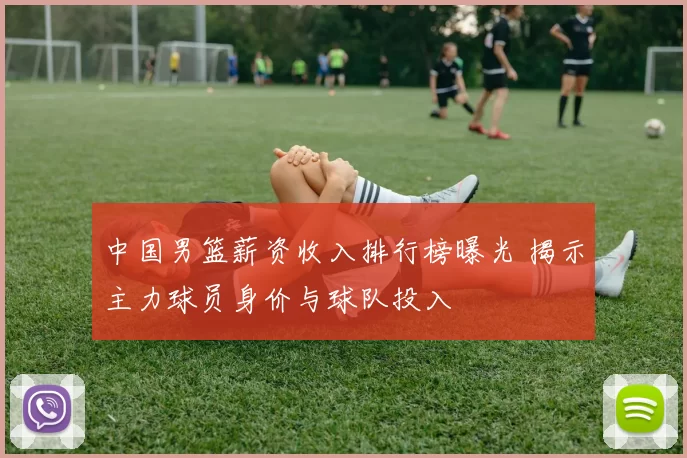 中国男篮薪资收入排行榜曝光 揭示主力球员身价与球队投入