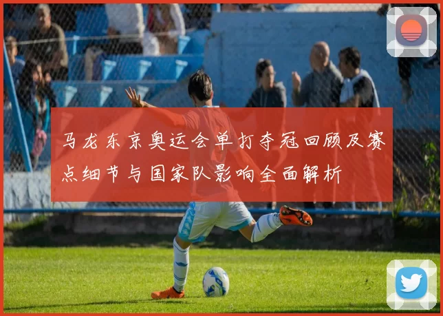 马龙东京奥运会单打夺冠回顾及赛点细节与国家队影响全面解析