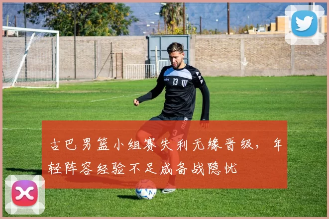 古巴男篮小组赛失利无缘晋级，年轻阵容经验不足成备战隐忧