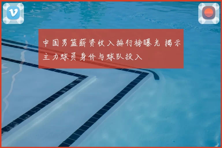 中国男篮薪资收入排行榜曝光 揭示主力球员身价与球队投入