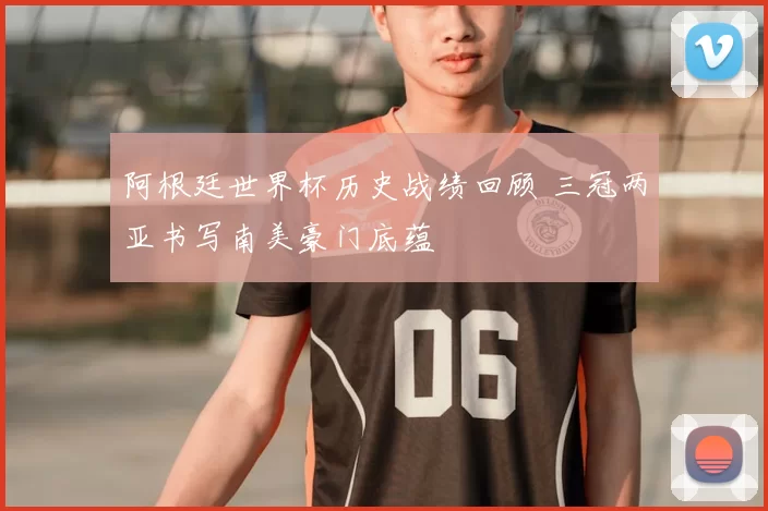 阿根廷世界杯历史战绩回顾 三冠两亚书写南美豪门底蕴