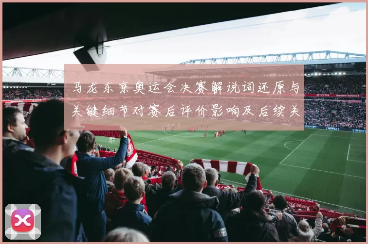 马龙东京奥运会决赛解说词还原与关键细节对赛后评价影响及后续关注点