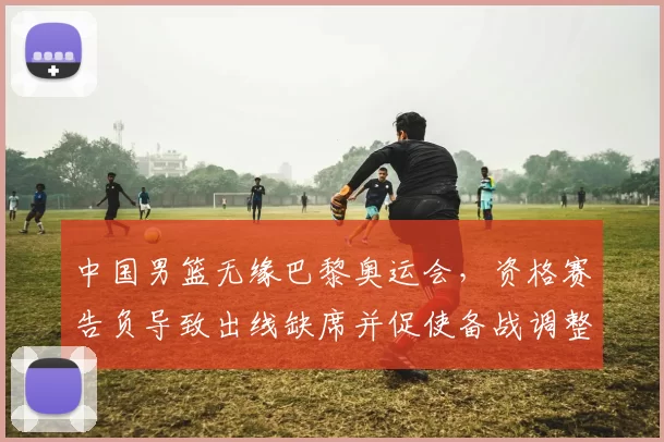 中国男篮无缘巴黎奥运会,资格赛告负导致出线缺席并促使备战调整