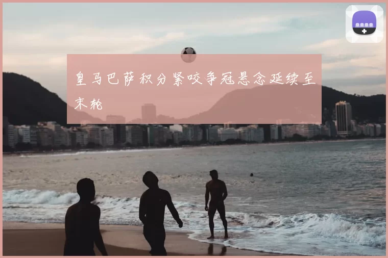 皇马巴萨积分紧咬争冠悬念延续至末轮