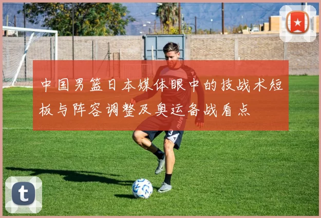 中国男篮日本媒体眼中的技战术短板与阵容调整及奥运备战看点