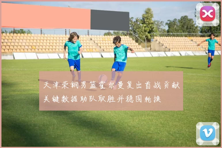 天津荣钢男篮霍尔曼复出首战贡献关键数据助队取胜并稳固轮换