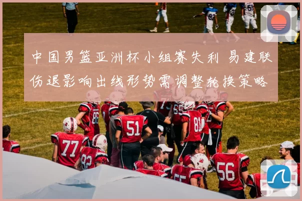 中国男篮亚洲杯小组赛失利 易建联伤退影响出线形势需调整轮换策略
