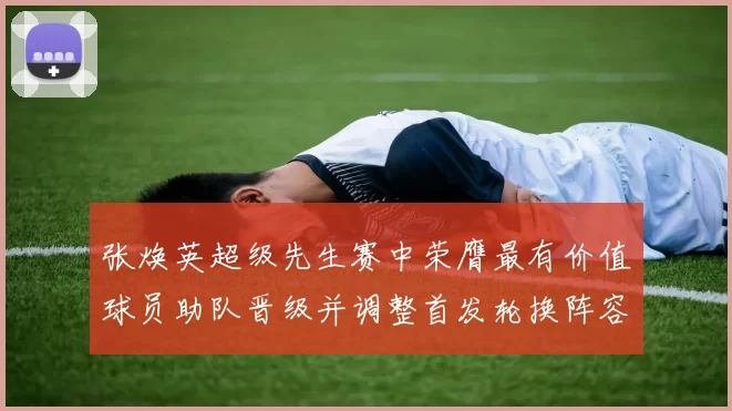 张焕英超级先生赛中荣膺最有价值球员助队晋级并调整首发轮换阵容