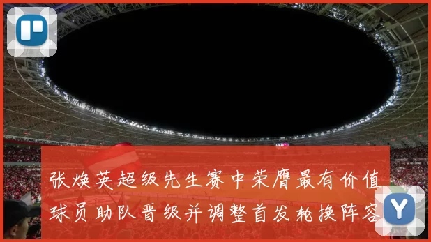 张焕英超级先生赛中荣膺最有价值球员助队晋级并调整首发轮换阵容