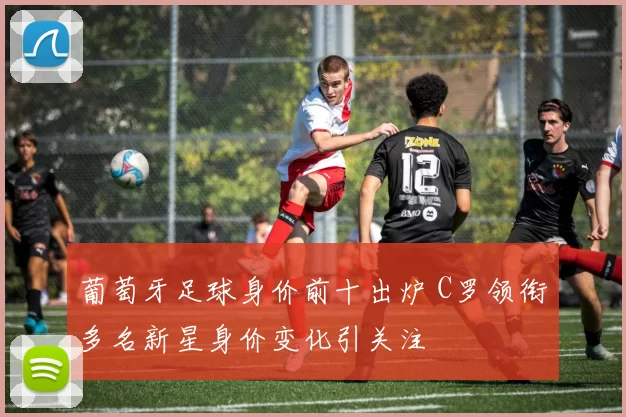 葡萄牙足球身价前十出炉 C罗领衔多名新星身价变化引关注