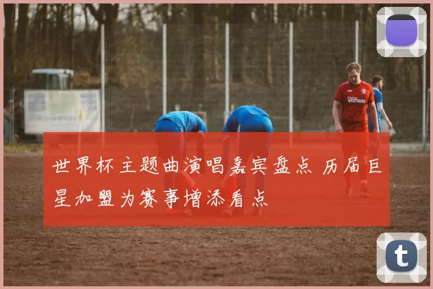 世界杯主题曲演唱嘉宾盘点 历届巨星加盟为赛事增添看点