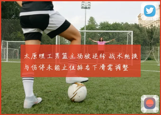 太原理工男篮主场被逆转 战术轮换与伤停未能止住排名下滑需调整