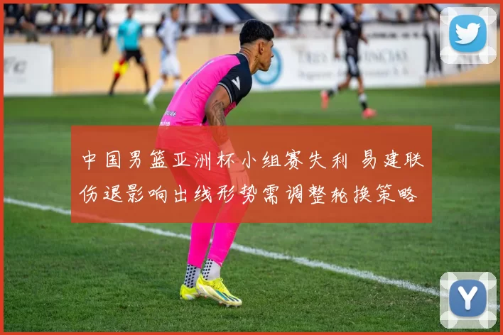 中国男篮亚洲杯小组赛失利 易建联伤退影响出线形势需调整轮换策略