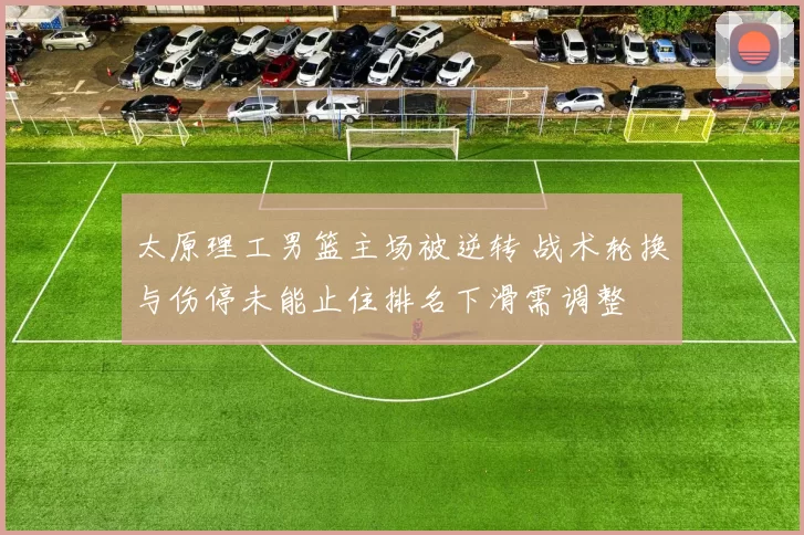 太原理工男篮主场被逆转 战术轮换与伤停未能止住排名下滑需调整