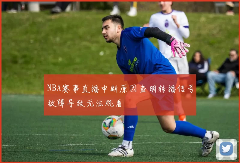 NBA赛事直播中断原因查明转播信号故障导致无法观看
