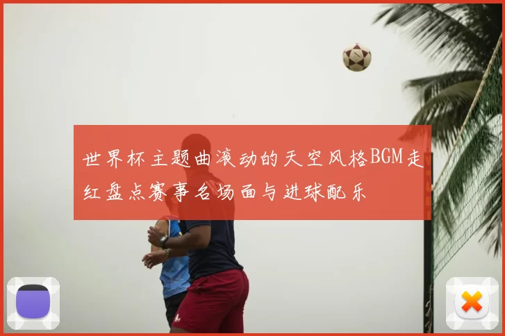 世界杯主题曲滚动的天空风格BGM走红盘点赛事名场面与进球配乐