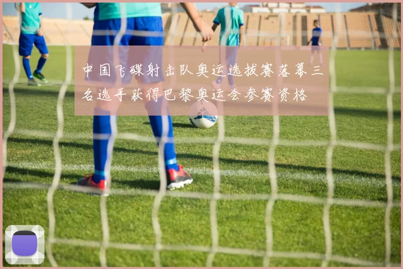 中国飞碟射击队奥运选拔赛落幕三名选手获得巴黎奥运会参赛资格