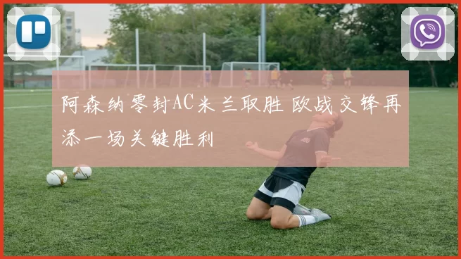 阿森纳零封AC米兰取胜 欧战交锋再添一场关键胜利